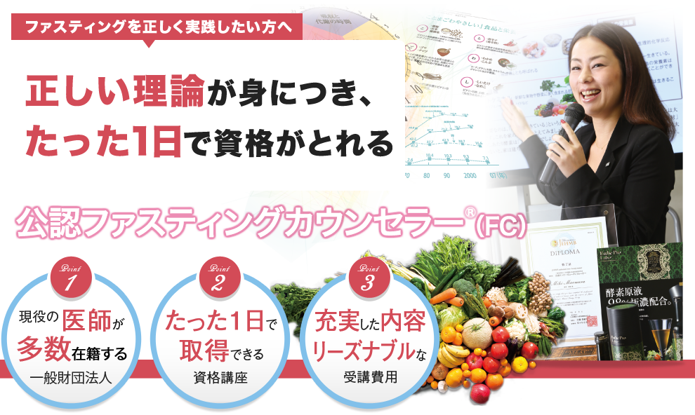 ファスティングを正しく実践したい方へ 酵素栄養学の第一人者による正しい理論が身につき、たった1日で資格がとれる公認ファスティングカウンセラー(FC)①現役の医師が理事長の一般財団法人②たった1日で取得できる資格講座③充実した内容でリーズナブルな受講費用